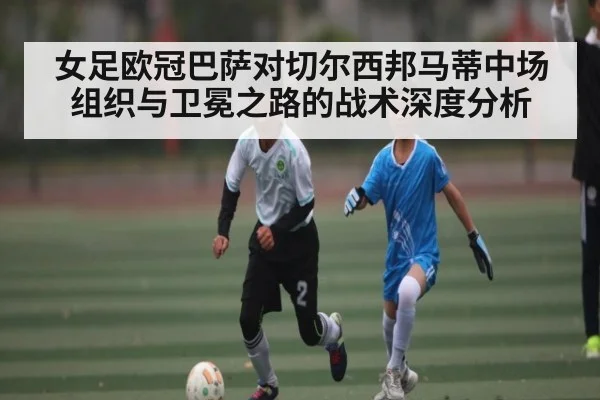 女足欧冠巴萨对切尔西邦马蒂中场组织与卫冕之路的战术深度分析